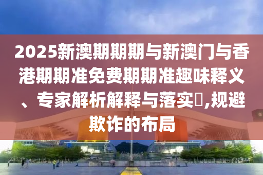 2025新澳期期期與新澳門與香港期期準(zhǔn)免費(fèi)期期準(zhǔn)趣味釋義、專家解析解釋與落實(shí)?,規(guī)避欺詐的布局