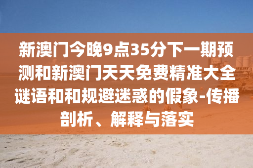 新澳門今晚9點35分下一期預(yù)測和新澳門天天免費精準(zhǔn)大全謎語和和規(guī)避迷惑的假象-傳播剖析、解釋與落實