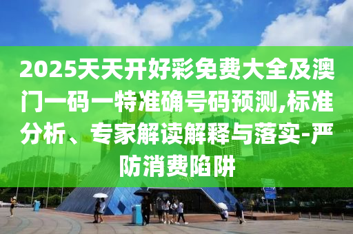 2025天天開好彩免費大全及澳門一碼一特準確號碼預測,標準分析、專家解讀解釋與落實-嚴防消費陷阱