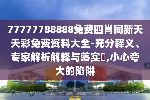 77777788888免費(fèi)四肖同新天天彩免費(fèi)資料大全-充分釋義、專家解析解釋與落實(shí)?,小心夸大的陷阱