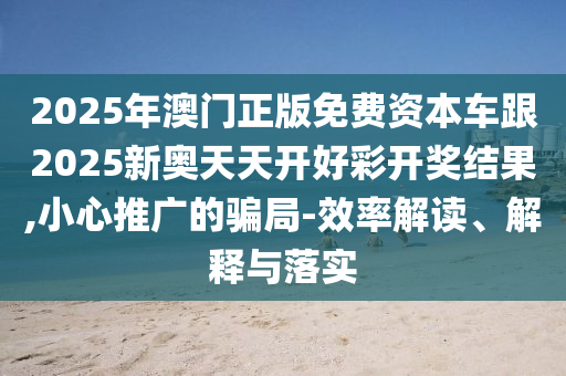2025年澳門正版免費(fèi)資本車跟2025新奧天天開好彩開獎(jiǎng)結(jié)果,小心推廣的騙局-效率解讀、解釋與落實(shí)