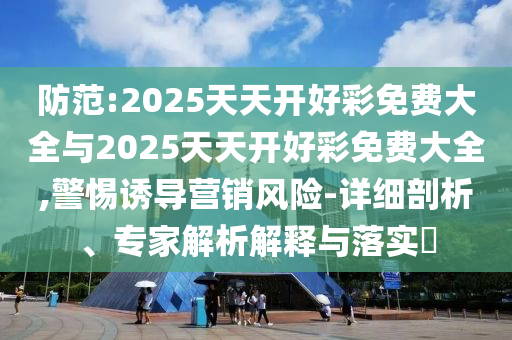 防范:2025天天開好彩免費大全與2025天天開好彩免費大全,警惕誘導營銷風險-詳細剖析、專家解析解釋與落實?