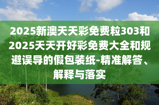 2025新澳天天彩免費粒303和2025天天開好彩免費大全和規(guī)避誤導的假包裝紙-精準解答、解釋與落實