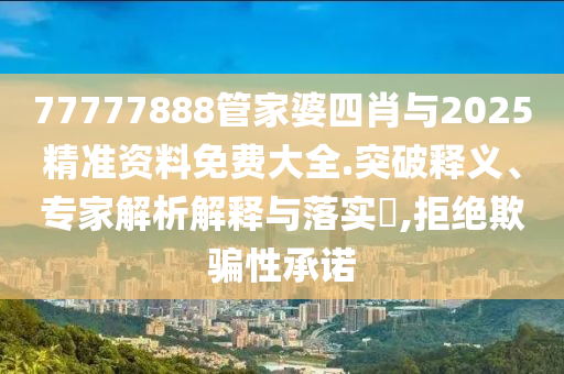 77777888管家婆四肖與2025精準資料免費大全.突破釋義、專家解析解釋與落實?,拒絕欺騙性承諾