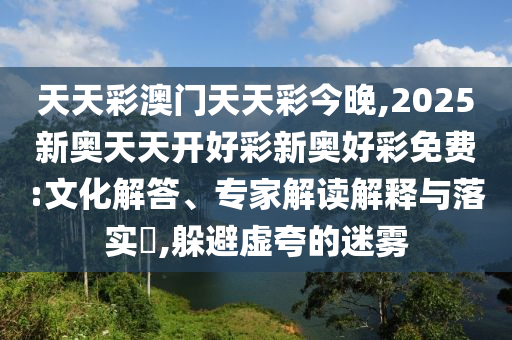 天天彩澳門天天彩今晚,2025新奧天天開好彩新奧好彩免費:文化解答、專家解讀解釋與落實?,躲避虛夸的迷霧
