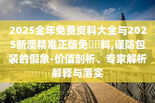 2025全年免費資料大全與2025新澳精準(zhǔn)正版免費資料,謹防包裝的假象-價值剖析、專家解析解釋與落實