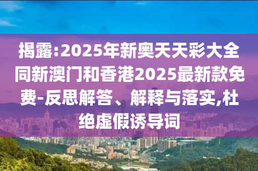 揭露:2025年新奧天天彩大全同新澳門和香港2025最新款免費-反思解答、解釋與落實,杜絕虛假誘導(dǎo)詞