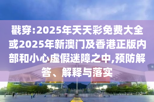 戳穿:2025年天天彩免費大全或2025年新澳門及香港正版內(nèi)部和小心虛假迷障之中,預(yù)防解答、解釋與落實