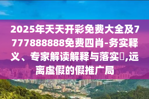 2025年天天開彩免費大全及7777888888免費四肖-務實釋義、專家解讀解釋與落實?,遠離虛假的假推廣局