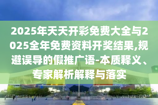 2025年天天開彩免費(fèi)大全與2025全年免費(fèi)資料開獎結(jié)果,規(guī)避誤導(dǎo)的假推廣語-本質(zhì)釋義、專家解析解釋與落實