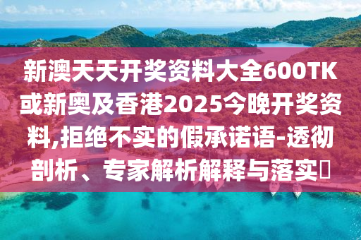 新澳天天開獎資料大全600TK或新奧及香港2025今晚開獎資料,拒絕不實(shí)的假承諾語-透徹剖析、專家解析解釋與落實(shí)?