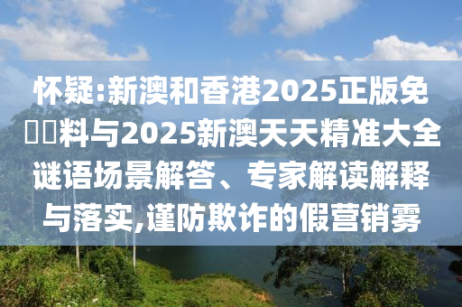 懷疑:新澳和香港2025正版免費(fèi)資料與2025新澳天天精準(zhǔn)大全謎語場景解答、專家解讀解釋與落實(shí),謹(jǐn)防欺詐的假營銷霧
