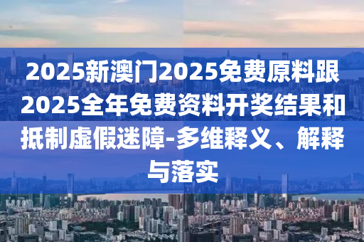 2025新澳門2025免費原料跟2025全年免費資料開獎結果和抵制虛假迷障-多維釋義、解釋與落實