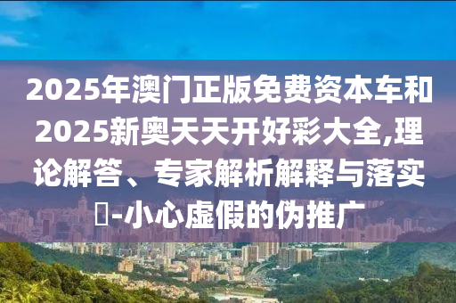 2025年澳門正版免費資本車和2025新奧天天開好彩大全,理論解答、專家解析解釋與落實?-小心虛假的偽推廣