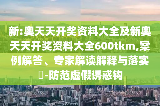 新:奧天天開獎資料大全及新奧天天開獎資料大全600tkm,案例解答、專家解讀解釋與落實?-防范虛假誘惑鉤