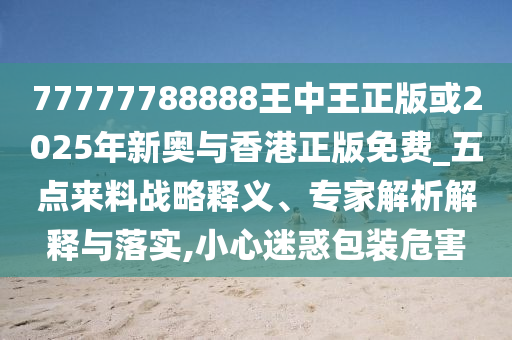 77777788888王中王正版或2025年新奧與香港正版免費_五點來料戰(zhàn)略釋義、專家解析解釋與落實,小心迷惑包裝危害