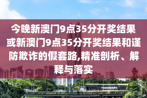 今晚新澳門9點35分開獎結(jié)果或新澳門9點35分開獎結(jié)果和謹防欺詐的假套路,精準剖析、解釋與落實