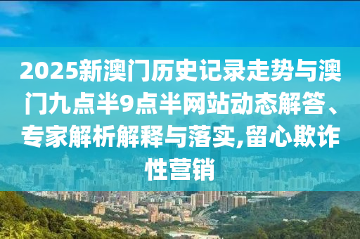 2025新澳門歷史記錄走勢與澳門九點半9點半網(wǎng)站動態(tài)解答、專家解析解釋與落實,留心欺詐性營銷