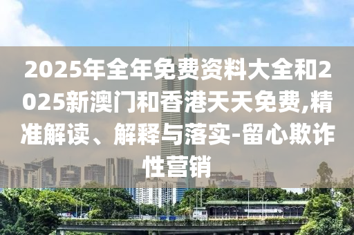 2025年全年免費資料大全和2025新澳門和香港天天免費,精準解讀、解釋與落實-留心欺詐性營銷