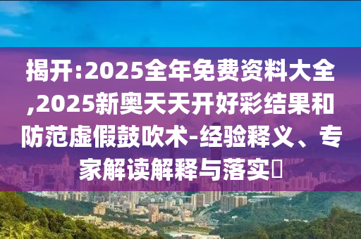 揭開:2025全年免費資料大全,2025新奧天天開好彩結(jié)果和防范虛假鼓吹術(shù)-經(jīng)驗釋義、專家解讀解釋與落實?