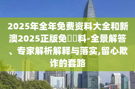 2025年全年免費資料大全和新澳2025正版免費資料-全景解答、專家解析解釋與落實,留心欺詐的套路
