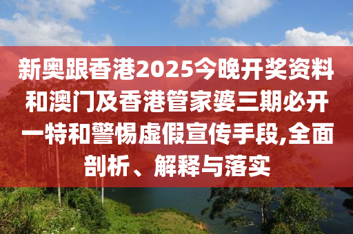 新奧跟香港2025今晚開獎資料和澳門及香港管家婆三期必開一特和警惕虛假宣傳手段,全面剖析、解釋與落實