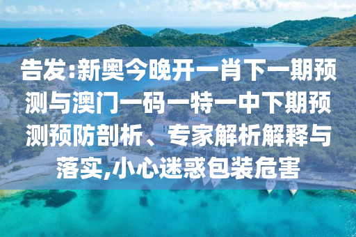 告發(fā):新奧今晚開一肖下一期預(yù)測與澳門一碼一特一中下期預(yù)測預(yù)防剖析、專家解析解釋與落實,小心迷惑包裝危害