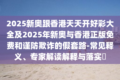 2025新奧跟香港天天開(kāi)好彩大全及2025年新奧與香港正版免費(fèi)和謹(jǐn)防欺詐的假套路-常見(jiàn)釋義、專(zhuān)家解讀解釋與落實(shí)?