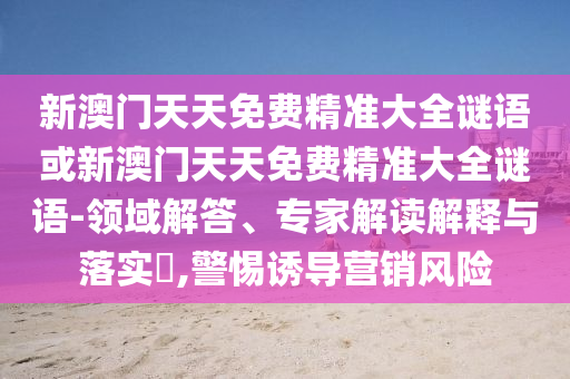 新澳門天天免費精準(zhǔn)大全謎語或新澳門天天免費精準(zhǔn)大全謎語-領(lǐng)域解答、專家解讀解釋與落實?,警惕誘導(dǎo)營銷風(fēng)險