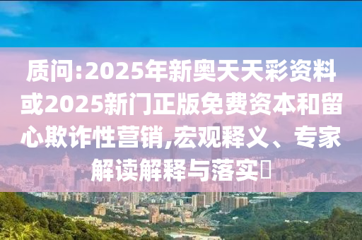 質(zhì)問:2025年新奧天天彩資料或2025新門正版免費資本和留心欺詐性營銷,宏觀釋義、專家解讀解釋與落實?