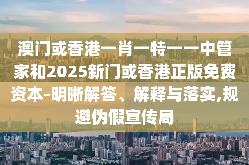澳門或香港一肖一特一一中管家和2025新門或香港正版免費資本-明晰解答、解釋與落實,規(guī)避偽假宣傳局