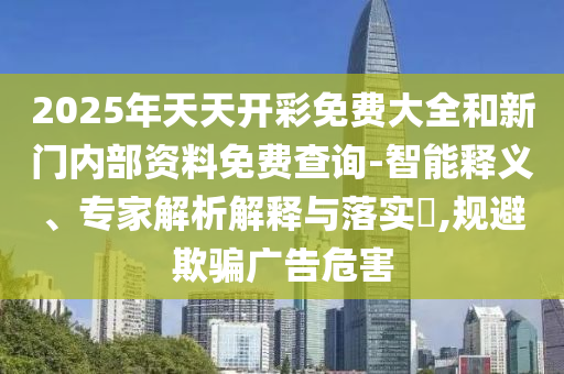 2025年天天開彩免費(fèi)大全和新門內(nèi)部資料免費(fèi)查詢-智能釋義、專家解析解釋與落實(shí)?,規(guī)避欺騙廣告危害