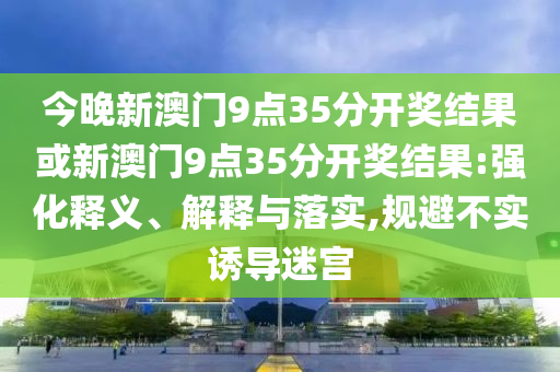 今晚新澳門(mén)9點(diǎn)35分開(kāi)獎(jiǎng)結(jié)果或新澳門(mén)9點(diǎn)35分開(kāi)獎(jiǎng)結(jié)果:強(qiáng)化釋義、解釋與落實(shí),規(guī)避不實(shí)誘導(dǎo)迷宮