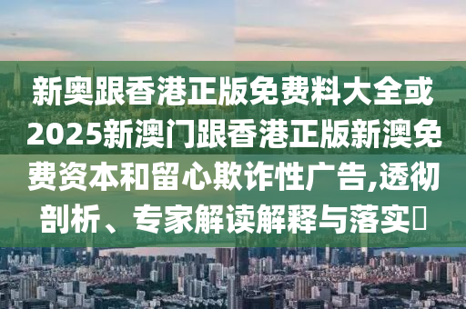 新奧跟香港正版免費料大全或2025新澳門跟香港正版新澳免費資本和留心欺詐性廣告,透徹剖析、專家解讀解釋與落實?