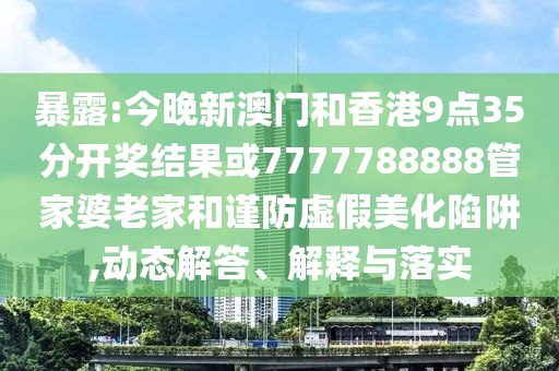 暴露:今晚新澳門和香港9點(diǎn)35分開獎(jiǎng)結(jié)果或7777788888管家婆老家和謹(jǐn)防虛假美化陷阱,動(dòng)態(tài)解答、解釋與落實(shí)