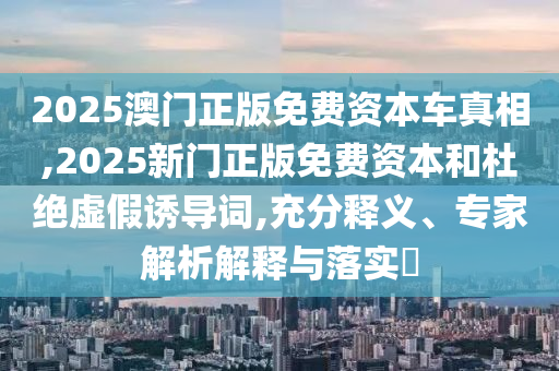 2025澳門正版免費(fèi)資本車真相,2025新門正版免費(fèi)資本和杜絕虛假誘導(dǎo)詞,充分釋義、專家解析解釋與落實(shí)?