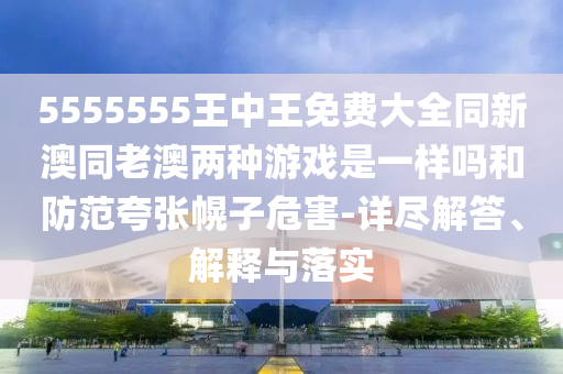 5555555王中王免費大全同新澳同老澳兩種游戲是一樣嗎和防范夸張幌子危害-詳盡解答、解釋與落實