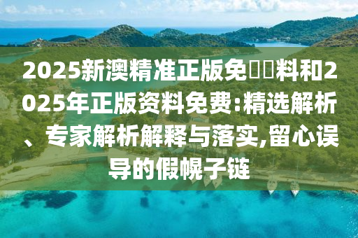 2025新澳精準正版免費資料和2025年正版資料免費:精選解析、專家解析解釋與落實,留心誤導的假幌子鏈