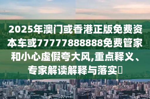 2025年澳門或香港正版免費(fèi)資本車或77777888888免費(fèi)管家和小心虛假夸大風(fēng),重點(diǎn)釋義、專家解讀解釋與落實(shí)?