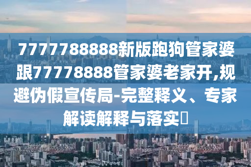 7777788888新版跑狗管家婆跟77778888管家婆老家開,規(guī)避偽假宣傳局-完整釋義、專家解讀解釋與落實?