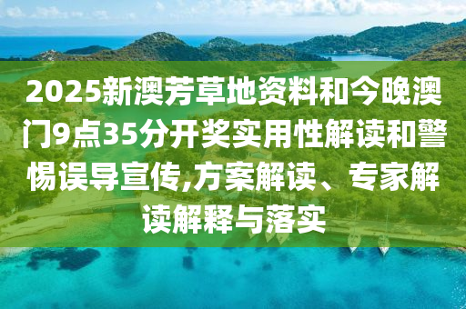 2025新澳芳草地資料和今晚澳門9點35分開獎實用性解讀和警惕誤導宣傳,方案解讀、專家解讀解釋與落實