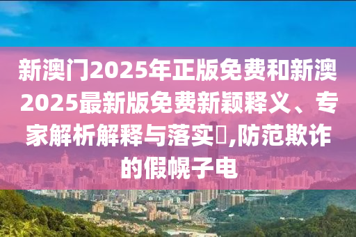新澳門2025年正版免費(fèi)和新澳2025最新版免費(fèi)新穎釋義、專家解析解釋與落實?,防范欺詐的假幌子電
