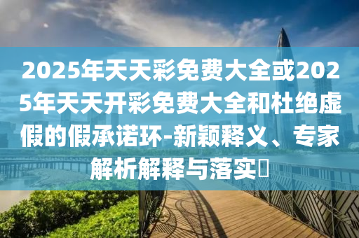 2025年天天彩免費(fèi)大全或2025年天天開彩免費(fèi)大全和杜絕虛假的假承諾環(huán)-新穎釋義、專家解析解釋與落實?