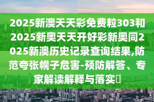 2025新澳天天彩免費(fèi)粒303和2025新奧天天開好彩新奧同2025新澳歷史記錄查詢結(jié)果,防范夸張幌子危害-預(yù)防解答、專家解讀解釋與落實(shí)?