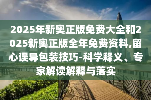 2025年新奧正版免費大全和2025新奧正版全年免費資料,留心誤導包裝技巧-科學釋義、專家解讀解釋與落實