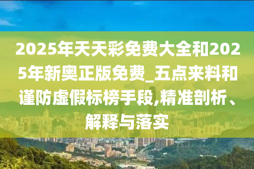 2025年天天彩免費(fèi)大全和2025年新奧正版免費(fèi)_五點來料和謹(jǐn)防虛假標(biāo)榜手段,精準(zhǔn)剖析、解釋與落實