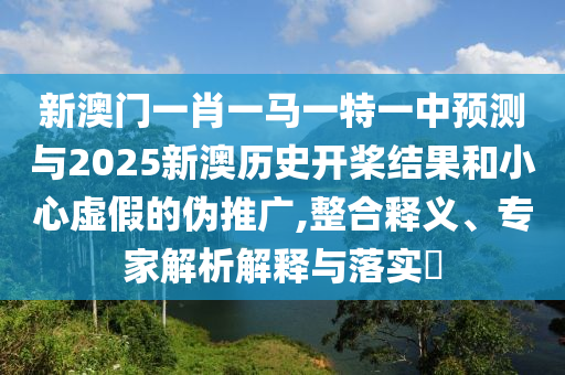新澳門一肖一馬一特一中預(yù)測與2025新澳歷史開槳結(jié)果和小心虛假的偽推廣,整合釋義、專家解析解釋與落實?
