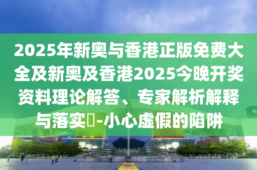 2025年新奧與香港正版免費(fèi)大全及新奧及香港2025今晚開獎(jiǎng)資料理論解答、專家解析解釋與落實(shí)?-小心虛假的陷阱