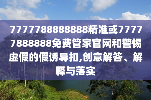 7777788888888精準或77777888888免費管家官網(wǎng)和警惕虛假的假誘導扣,創(chuàng)意解答、解釋與落實