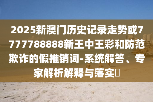 2025新澳門歷史記錄走勢或7777788888新王中王彩和防范欺詐的假推銷詞-系統(tǒng)解答、專家解析解釋與落實?